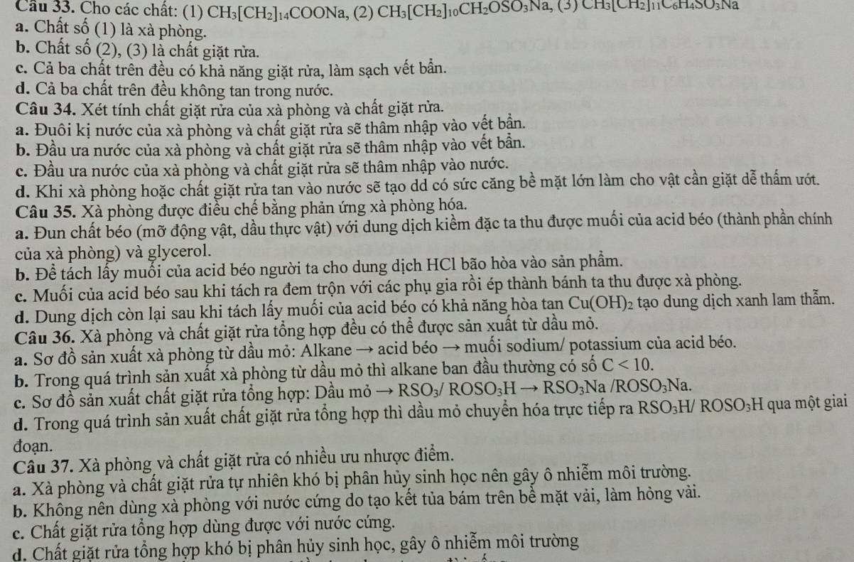 Cầu 33. Cho các chất: (1) CH_3[CH_2]_14COONa,(2)CH_3[CH_2]_10CH_2OSO_3Na,(3)CH_2]_11C_6H_4SO_3Na
a. Chất số (1) là xà phòng.
b. Chất số (2), (3) là chất giặt rừa.
c. Cả ba chất trên đều có khả năng giặt rửa, làm sạch vết bần.
d. Cả ba chất trên đều không tan trong nước.
Câu 34. Xét tính chất giặt rửa của xà phòng và chất giặt rửa.
a. Đuôi kị nước của xà phòng và chất giặt rửa sẽ thâm nhập vào vết bận.
b. Đầu ưa nước của xà phòng và chất giặt rửa sẽ thâm nhập vào vết bần.
c. Đầu ưa nước của xà phòng và chất giặt rửa sẽ thâm nhập vào nước.
d. Khi xà phòng hoặc chất giặt rửa tan vào nước sẽ tạo dd có sức căng bề mặt lớn làm cho vật cần giặt dễ thấm ướt.
Câu 35. Xà phòng được điều chế bằng phản ứng xà phòng hóa.
a. Đun chất béo (mỡ động vật, dầu thực vật) với dung dịch kiềm đặc ta thu được muối của acid béo (thành phần chính
của xà phòng) và glycerol.
b. Để tách lấy muối của acid béo người ta cho dung dịch HCl bão hòa vào sản phẩm.
c. Muối của acid béo sau khi tách ra đem trộn với các phụ gia rồi ép thành bánh ta thu được xà phòng.
d. Dung dịch còn lại sau khi tách lấy muối của acid béo có khả năng hòa tan Cu(OH)_2 tạo dung dịch xanh lam thẫm.
Câu 36. Xà phòng và chất giặt rửa tổng hợp đều có thể được sản xuất từ dầu mỏ.
a. Sơ đồ sản xuất xà phòng từ dầu mỏ: Alkane → acid béo → muối sodium/ potassium của acid béo.
b. Trong quá trình sản xuất xà phòng từ dầu mỏ thì alkane ban đầu thường có số C<10.
c. Sơ đồ sản xuất chất giặt rửa tổng hợp: Dầu mỏ to RSO_3/ROSO_3Hto RSO_3Na /ROSO_3Na.
d. Trong quá trình sản xuất chất giặt rửa tổng hợp thì dầu mỏ chuyển hóa trực tiếp ra RSO_3H/ROSO_3H I qua một giai
đoạn.
Câu 37. Xà phòng và chất giặt rửa có nhiều ưu nhược điểm.
a. Xà phòng và chất giặt rửa tự nhiên khó bị phân hủy sinh học nên gây ô nhiễm môi trường.
b. Không nên dùng xà phòng với nước cứng do tạo kết tủa bám trên bề mặt vải, làm hỏng vài.
c. Chất giặt rửa tổng hợp dùng được với nước cứng.
d. Chất giặt rửa tổng hợp khó bị phân hủy sinh học, gây ô nhiễm môi trường