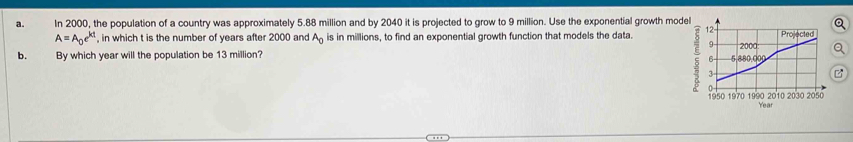 In 2000, the population of a country was approximately 5.88 million and by 2040 it is projected to grow to 9 million. Use the exponential growth model
A=A_0e^(kt) , in which t is the number of years after 2000 and A_0 is in millions, to find an exponential growth function that models the data 
b. By which year will the population be 13 million?
Year