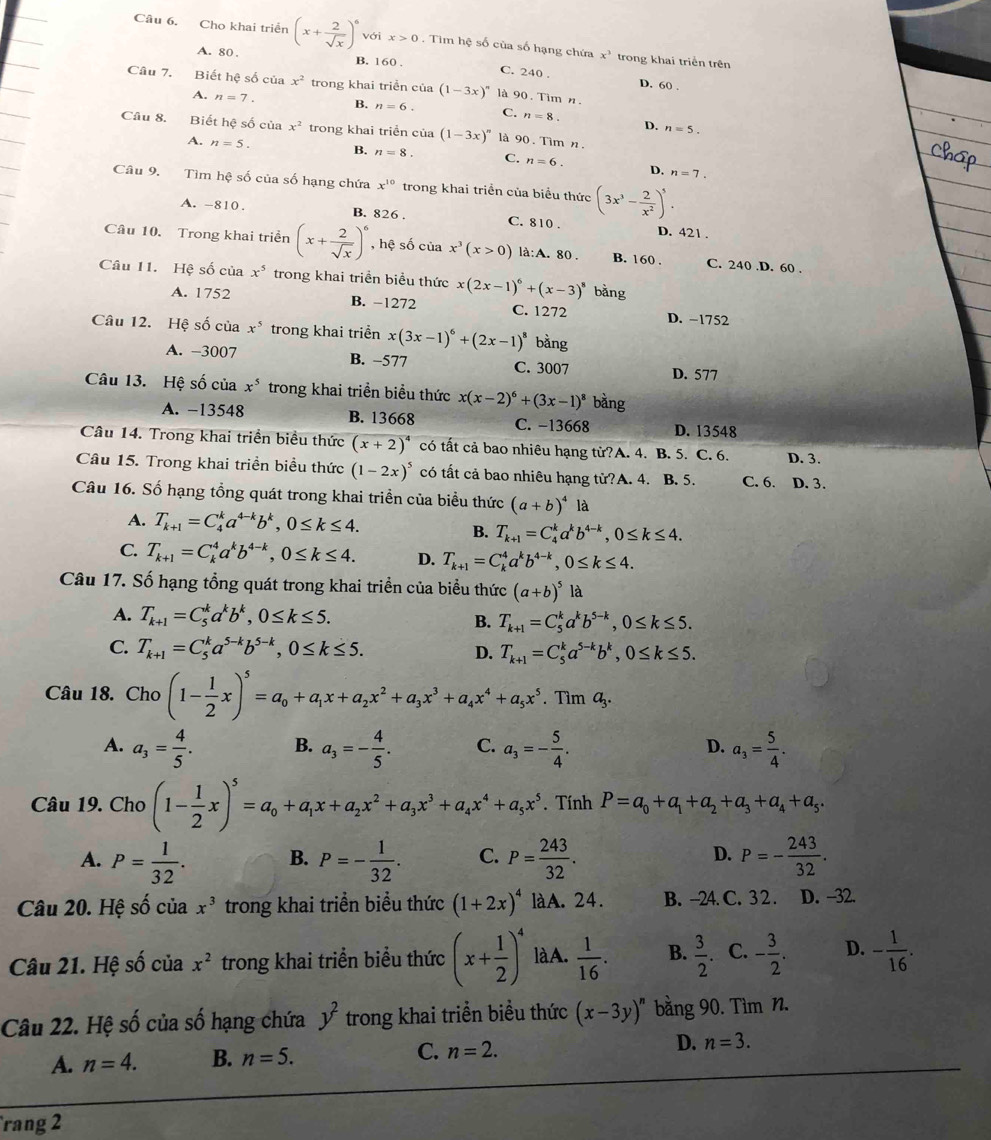 Cho khai triển (x+ 2/sqrt(x) )^6 với x>0 Tìm hệ số của số hạng chứa x^3 trong khai triển trên
A. 80. B. 160 . C. 240 .
D. 60 
Câu 7. Biết hệ số của x^2 trong khai triển của (1-3x)^n à 90. Tim n.
A. n=7. B. n=6. C. n=8. D.
n=5.
Câu 8. Biết hệ số của x^2 trong khai triển cia(1-3x)^n là 90 . Tìm n
A. n=5. B. n=8. C. n=6. D. n=7.
Câu 9. Tìm hệ số của số hạng chứa x^(10) trong khai triển của biểu thức (3x^3- 2/x^2 )^5.
A. -810. B. 826 . C. 810 . D. 421 .
Câu 10. Trong khai triển (x+ 2/sqrt(x) )^6 , hệ số của x^3(x>0) là:A. 80 . B. 160 . C. 240.D. 60 .
Câu 11. Hệ số của x^5 trong khai triển biểu thức x(2x-1)^6+(x-3)^8 bǎng
A. 1752 B. −1272 C. 1272 D. -1752
Câu 12. Hệ số của x^5 trong khai triển x(3x-1)^6+(2x-1)^8 bằng
A. −3007 B. −577 C. 3007
D. 577
Câu 13. Hệ số của x^5 trong khai triển biểu thức x(x-2)^6+(3x-1)^8 bằng
A. −13548 B. 13668 C. −13668 D. 13548
Câu 14. Trong khai triển biểu thức (x+2)^4 có tất cả bao nhiêu hạng tử?A. 4. B. 5. C. 6. D. 3.
Câu 15. Trong khai triển biểu thức (1-2x)^5 có tất cả bao nhiêu hạng tử?A. 4. B. 5. C. 6. D. 3.
Câu 16. Số hạng tổng quát trong khai triền của biểu thức (a+b)^4 là
A. T_k+1=C_4^(ka^4-k)b^k,0≤ k≤ 4.
B. T_k+1=C_4^(ka^k)b^(4-k),0≤ k≤ 4.
C. T_k+1=C_k^(4a^k)b^(4-k),0≤ k≤ 4. D. T_k+1=C_k^(4a^k)b^(4-k),0≤ k≤ 4.
Câu 17. Số hạng tổng quát trong khai triển của biểu thức (a+b)^5la
A. T_k+1=C_5^(ka^k)b^k,0≤ k≤ 5.
B. T_k+1=C_5^(ka^k)b^(5-k),0≤ k≤ 5.
C. T_k+1=C_5^(ka^5-k)b^(5-k),0≤ k≤ 5. D. T_k+1=C_5^(ka^5-k)b^k,0≤ k≤ 5.
Câu 18. Cho (1- 1/2 x)^5=a_0+a_1x+a_2x^2+a_3x^3+a_4x^4+a_5x^5.. Tìm g.
A. a_3= 4/5 . B. a_3=- 4/5 . C. a_3=- 5/4 . a_3= 5/4 .
D.
Câu 19. Cho (1- 1/2 x)^5=a_0+a_1x+a_2x^2+a_3x^3+a_4x^4+a_5x^5. Tính P=a_0+a_1+a_2+a_3+a_4+a_5.
A. P= 1/32 . B. P=- 1/32 . C. P= 243/32 . D. P=- 243/32 .
Câu 20. Hệ số của x^3 trong khai triển biểu thức (1+2x)^4 làA. 24. B. -24. C. 3 2 . D. -32.
Câu 21. Hệ số của x^2 trong khai triển biểu thức (x+ 1/2 )^4 làA.  1/16 . B.  3/2 . C. - 3/2 . D. - 1/16 .
Câu 22. Hệ số của số hạng chứa y^2 trong khai triển biểu thức (x-3y)^n bằng 90. Tìm n.
A. n=4. B. n=5. C. n=2. D. n=3.
rang 2