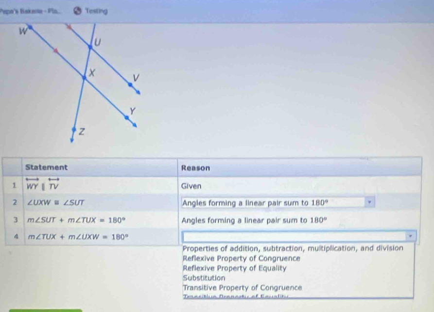 Pepn's Bakeste - Pln... Tesling
Statement Reason
1 overleftrightarrow WYparallel overleftrightarrow TV Given
2 ∠ UXW≌ ∠ SUT Angles forming a linear pair sum to 180°
3 m∠ SUT+m∠ TUX=180° Angles forming a linear pair sum to 180°
4 m∠ TUX+m∠ UXW=180°
Properties of addition, subtraction, multiplication, and division
Reflexive Property of Congruence
Reflexive Property of Equality
Substitution
Transitive Property of Congruence
Tansitiua Deanastu of Eaualit