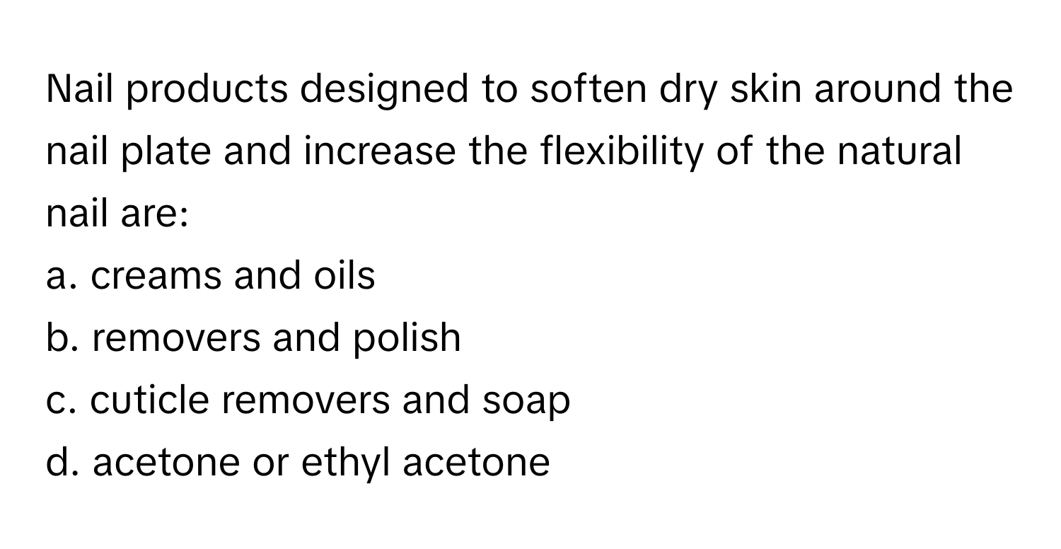 Nail products designed to soften dry skin around the nail plate and increase the flexibility of the natural nail are:

a. creams and oils 
b. removers and polish 
c. cuticle removers and soap 
d. acetone or ethyl acetone