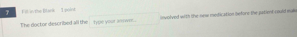 Fill in the Blank 1 point 
The doctor described all the type your answer... involved with the new medication before the patient could make