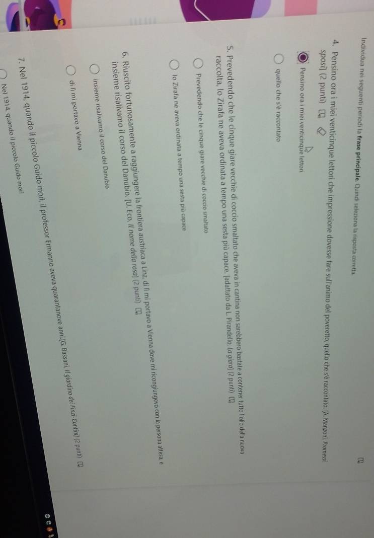 Individua nei seguenti periodi la frase principale. Quindi seleziona la risposta corretta. 
4. Pensino ora i miei venticinque lettori che impressione dovesse fare sull'animo del poveretto, quello che s'è raccontato. [A. Manzoni. Promessi 
sposi] (2 punti) 
Pensino ora i miei venticinque letton 
quello che s'è raccontato 
5. Prevedendo che le cinque giare vecchie di coccio smaltato che aveva in cantina non sarebbero bastate a contener tutto l'olio della nuova 
raccolta, lo Zirafa ne aveva ordinata a tempo una sesta più capace. [adattato da L. Pirandello, Lσ giσra] (2 punti) [ 
Prevedendo che le cinque giare vecchie di coccio smaltato 
lo Zirafa ne aveva ordinata a tempo una sesta più capace 
6. Riuscito fortunosamente a raggiungere la frontiera austriaca a Linz, di lì mi portavo a Vienna dove mi ricongiungevo con la persona attesa, e 
insieme risalivamo il corso del Danubio. [U. Eco, Il nome della rosa] (2 punt) ₹ 
insieme risalivamo il corso del Danubio 
di lì mi portavo a Vienna 
7. Nel 1914, quando il piccolo Guido morì, il professor Ermanno aveva quarantanove anni.[G. Bassani, Il giardino dei Finzi-Contini] (2 punti) 2 
Nel 1914, quando il piccolo Guido mor