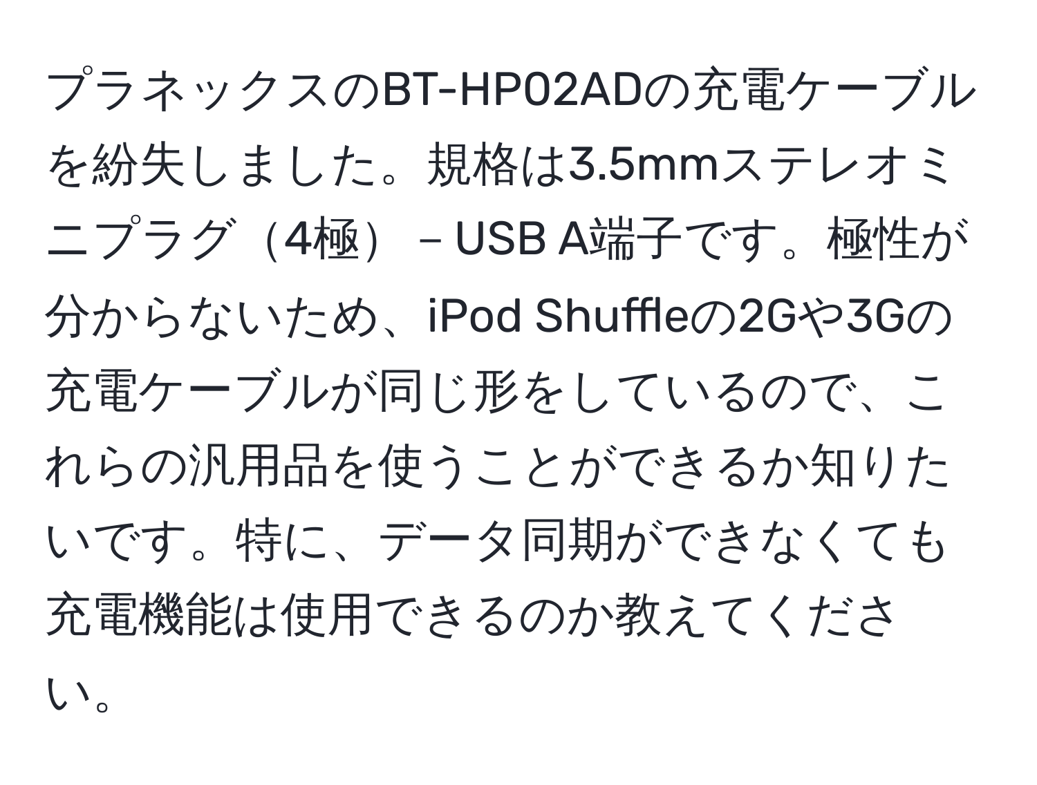 プラネックスのBT-HP02ADの充電ケーブルを紛失しました。規格は3.5mmステレオミニプラグ4極－USB A端子です。極性が分からないため、iPod Shuffleの2Gや3Gの充電ケーブルが同じ形をしているので、これらの汎用品を使うことができるか知りたいです。特に、データ同期ができなくても充電機能は使用できるのか教えてください。