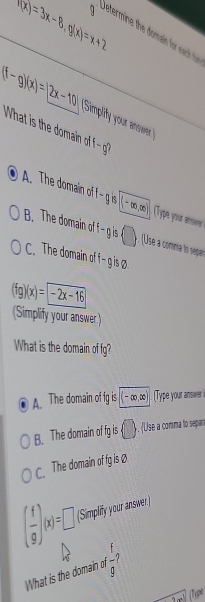 f(x)=3x-8, g(x)=x+2
getermin th m n o eac
(f-g)(x)=(2x-10)
What is the domain of Simplify your answer 
| of
A. The domain of I gen (-∈fty ,∈fty ) Type your aos
B. The domain of f -g is () y. (Úse a comma to separ
C. The domain of f-g is②
(fg)(x)= -2x-16
(Simplify your answer)
What is the domain of fg?
A. The domain of fg is -∈fty ,∈fty ). Type your anwer
B. The domain of fg is bigcirc. Use a comma to separ
C. The domain of fg is ₹
( f/g )(x)=□ (Simplify your answer)
What is the domain of ?
0 
(Tipe