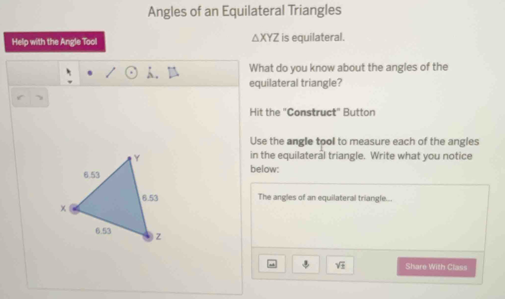 Angles of an Equilateral Triangles
△ XYZ
Help with the Angle Tool is equilateral. 
h . 
What do you know about the angles of the 
equilateral triangle? 
Hit the "Construct" Button 
Use the angle tool to measure each of the angles 
in the equilateral triangle. Write what you notice 
below: 
The angles of an equilateral triangle... 
sqrt(± ) Share With Class