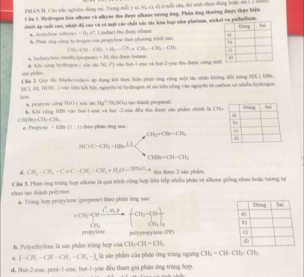 PHẢN II. Câu trắc nghiệm đúng sai. Trong mỗi ý a), b), c), d) ở mỗi câu, thí sinh chọn đủng hoặc sai.( 2 điểm
Câu 1. Hydrogen hóa alkene và alkyne thu được alkane tương ứng. Phản ứng thường được thực hiện
dưới áp suất cao, nhiệt độ cao và có mặt các chất xúc tác kim loại như platium, nickel va palladium.
a. Acetylene (ethyne) +H_2(t^0 , Lindlar) thu được ethane. 
b. Phản ứng cộng hydrogen của propylene theo phương trình sau:
CH_2=CH-CH_3+H_2xrightarrow P_3-CCH_3-CH_2-CH_3
c. Isobutylene (methylpropene) +H_2 thu được butane.
d. Khi cộng hydrogen ( xúc tác Ni, t^0) vào but-1-ene và but-2-yne thu được cùng mộ
sản phẩm.
Câu 2. Quy tắc Markovnikov áp dụng khi thực hiện phản ứng cộng một tác nhân không đổi xứng HX ( HBr,
HCl, HI, HOH...) vào liên kết bội, nguyên tử hydrogen sẽ ưu tiên cộng vào nguyên tử carbon có nhiều hydrogen
hon.
a. propyne cộng H_2O ( xúc tác Hg^(2+)/H_2SO_4) tạao thành propanal.
b. Khi cộng HBr vào but-1-ene và but -2-ene đều thu được sản phẩm chính là CH₃
CH(Br)-CH_2-CH_3.
c. Propyne +HBr(1:1) theo phản ứng sau :
CH_2=CBr-CH_3
HCequiv C-CH_3+HBrxrightarrow I:1 . CHBr=CH-CH_3
d. CH_3-CH_2-Cequiv C-CH_2-CH_3+H_2Oxrightarrow H(aN)_4,H thu được 2 sản phẩm.
Câu 3. Phản ứng trùng hợp alkene là quá trình cộng hợp liên tiếp nhiều phân tử alkene giống nhau hoặc tương tự
nhau tạo thành polymer.
a. Trùng hợp propylene (propene) theo phản ứng sau:
nCH_2=CHxrightarrow t^0,Nt_P-(CH_2-
CH_3
propylene polypropylene (PP) 
b. Polyethylene là sản phẩm trùng hợp của CH_3-CH=CH_2.
c. (-CH_2-CH-CH_2-CH_3-)_n là sản phẩm của phản ứng trùng ngưng CH_2=CH-CH_2-CH_3.
d. But-2-ene, pent-1-ene, but-1-yne đều tham gia phản ứng trùng hợp.