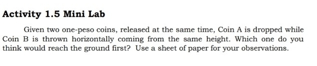 Activity 1.5 Mini Lab 
Given two one-peso coins, released at the same time, Coin A is dropped while 
Coin B is thrown horizontally coming from the same height. Which one do you 
think would reach the ground first? Use a sheet of paper for your observations.