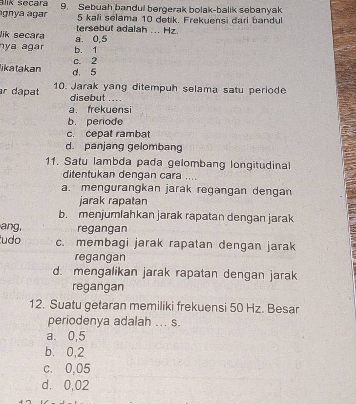 alik secara 9. Sebuah bandul bergerak bolak-balik sebanyak
gnya agar 5 kali selama 10 detik. Frekuensi dari bandul
tersebut adalah ... Hz.
lik secara a. 0,5
nya agar b. 1
c. 2
likatakan d. 5
r dapat 10. Jarak yang ditempuh selama satu periode
disebut ....
a. frekuensi
b. periode
c. cepat rambat
d. panjang gelombang
11. Satu lambda pada gelombang longitudinal
ditentukan dengan cara ....
a. mengurangkan jarak regangan dengan
jarak rapatan
b. menjumlahkan jarak rapatan dengan jarak
ang, regangan
tudo c. membagi jarak rapatan dengan jarak
regangan
d. mengalikan jarak rapatan dengan jarak
regangan
12. Suatu getaran memiliki frekuensi 50 Hz. Besar
periodenya adalah ... s.
a. 0,5
b. 0,2
c. 0,05
d. 0,02