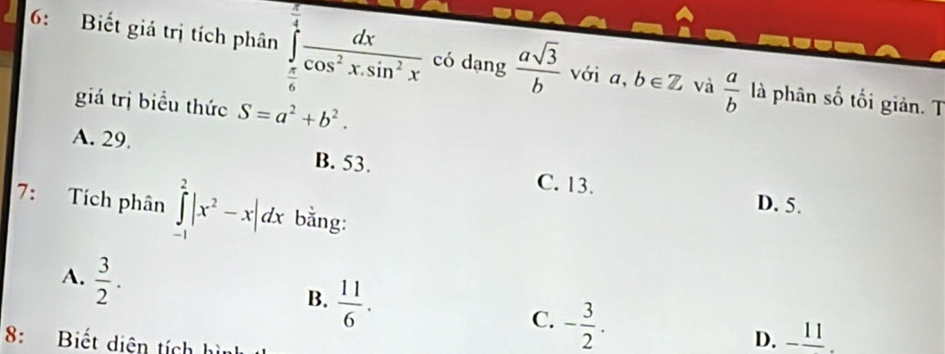 6: Biết giá trị tích phân ∈tlimits _ π /6 ^ π /4  dx/cos^2xsin^2x  có dạng  asqrt(3)/b  Với a,b∈ Z và  a/b  là phân số tối giản. T
giá trị biểu thức S=a^2+b^2.
A. 29. B. 53.
C. 13.
7: Tích phân ∈tlimits _(-1)^2|x^2-x|dx bằng:
D. 5.
A.  3/2 .
B.  11/6 .
C. - 3/2 . 
8: Biết diện tích h
D. -frac 11.