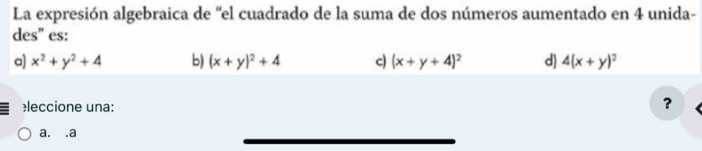 La expresión algebraica de “el cuadrado de la suma de dos números aumentado en 4 unida-
des" es:
a) x^2+y^2+4 b) (x+y)^2+4 c) (x+y+4)^2 d) 4(x+y)^2
leccione una:
?
a. .a