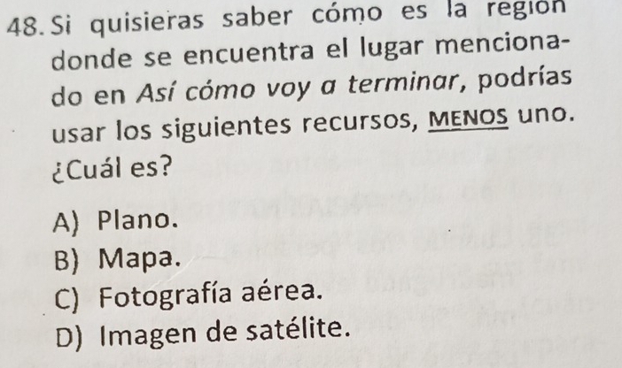 Si quisieras saber cómo es la región
donde se encuentra el lugar menciona-
do en Así cómo voy a terminar, podrías
usar los siguientes recursos, MENOs uno.
¿Cuál es?
A) Plano.
B) Mapa.
C) Fotografía aérea.
D) Imagen de satélite.