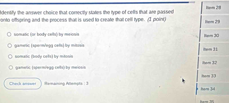 Item 28
ldentify the answer choice that correctly states the type of cells that are passed
onto offspring and the process that is used to create that cell type. (1 point) Item 29
somatic (or body cells) by meiosis Item 30
gametic (sperm/egg cells) by mitosis
Item 31
somatic (body cells) by mitosis
Item 32
gametic (sperm/egg cells) by meiosis
Item 33
Check answer Remaining Attempts : 3
Item 34
Item 35