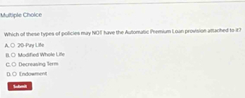 Which of these types of policies may NOT have the Automatic Premium Loan provision attached to it?
A.○ 20 -Pay Life
B.○ Modified Whole Life
C. ○ Decreasing Term
D. ○ Endowment
Submilt