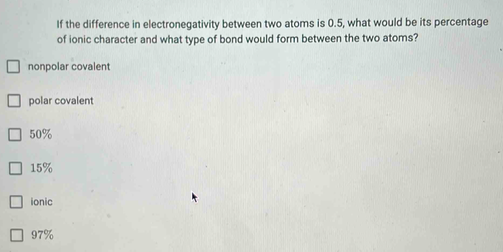 If the difference in electronegativity between two atoms is 0.5, what would be its percentage
of ionic character and what type of bond would form between the two atoms?
nonpolar covalent
polar covalent
50%
15%
ionic
97%