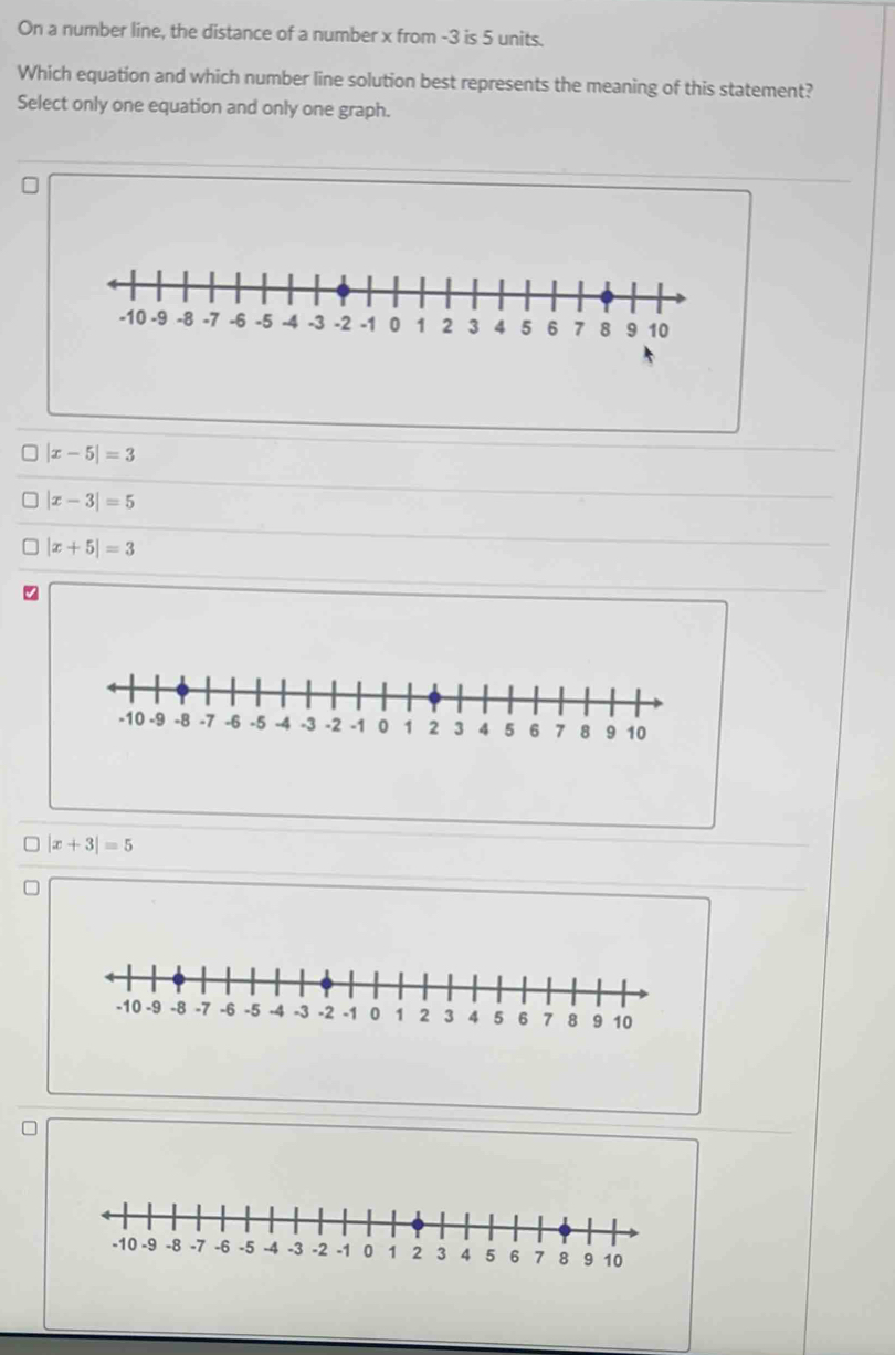 On a number line, the distance of a number x from -3 is 5 units.
Which equation and which number line solution best represents the meaning of this statement?
Select only one equation and only one graph.
|x-5|=3
|x-3|=5
|x+5|=3
|x+3|=5