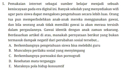 Pemakaian internet sebagai sumber belajar menjadi sebuah
keniscayaan pada era digital ini. Banyak sekolah yang menyediakan wifi
agar para siswa dapat mengakses pengetahuan secara lebih luas. Orang
tua pun memperbolehkan anak-anak mereka menggunakan gawai,
dan bila seorang anak tidak memiliki gawai ia akan merasa tersisih
dalam pergaulannya, Gawai identik dengan anak zaman sekarang.
Berdasarkan artikel di atas, manakah pernyataan berikut yang bukan
termasuk dampak negatif dari perubahan sosial tersebut...
A. Berkembangnya pengetahuan siswa bisa melebihi guru
B. Munculnya perilaku sosial yang menyimpang
C. Berkembangnya pornoaksi dan pornografi
D. Kesehatan mata terganggu
E. Maraknya pola hidup konsumtif