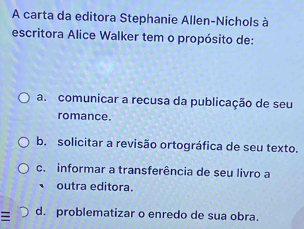 A carta da editora Stephanie Allen-Nichols à
escritora Alice Walker tem o propósito de:
a. comunicar a recusa da publicação de seu
romance.
b. solicitar a revisão ortográfica de seu texto.
c. informar a transferência de seu livro a
outra editora.
d. problematizar o enredo de sua obra.