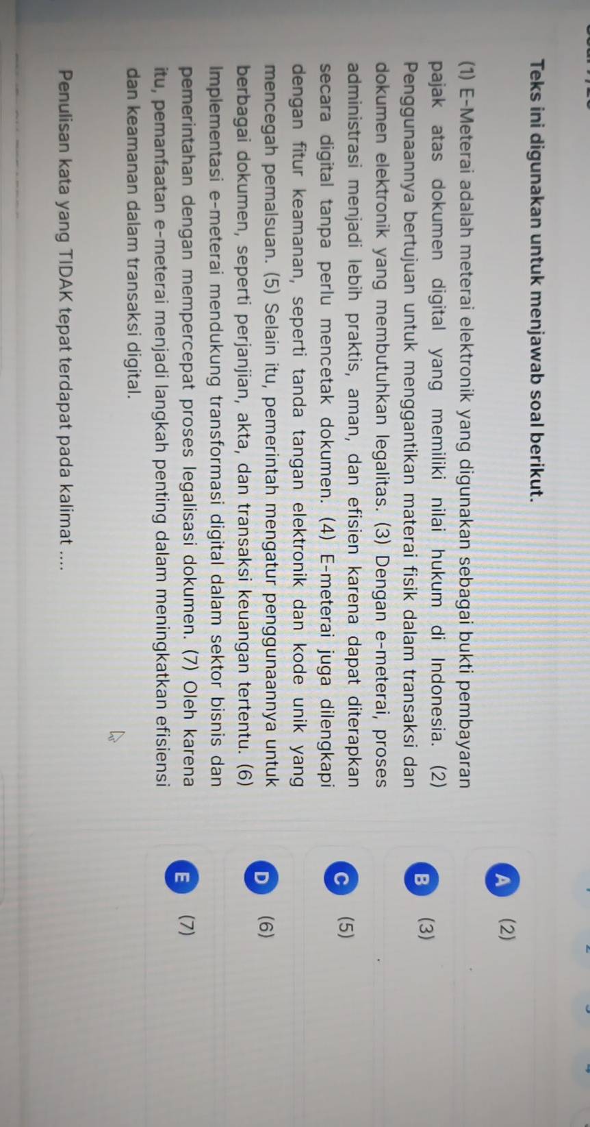 Teks ini digunakan untuk menjawab soal berikut.
A (2)
(1) E-Meterai adalah meterai elektronik yang digunakan sebagai bukti pembayaran
pajak atas dokumen digital yang memiliki nilai hukum di Indonesia. (2)
B  (3)
Penggunaannya bertujuan untuk menggantikan materai fisik dalam transaksi dan
dokumen elektronik yang membutuhkan legalitas. (3) Dengan e-meterai, proses
administrasi menjadi lebih praktis, aman, dan efisien karena dapat diterapkan
C (5)
secara digital tanpa perlu mencetak dokumen. (4) E-meterai juga dilengkapi
dengan fitur keamanan, seperti tanda tangan elektronik dan kode unik yang
mencegah pemalsuan. (5) Selain itu, pemerintah mengatur penggunaannya untuk
D  (6)
berbagai dokumen, seperti perjanjian, akta, dan transaksi keuangan tertentu. (6)
Implementasi e-meterai mendukung transformasi digital dalam sektor bisnis dan
pemerintahan dengan mempercepat proses legalisasi dokumen. (7) Oleh karena
E  (7
itu, pemanfaatan e-meterai menjadi langkah penting dalam meningkatkan efisiensi
dan keamanan dalam transaksi digital.
Penulisan kata yang TIDAK tepat terdapat pada kalimat ....