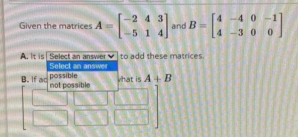 Given the matrices A=beginbmatrix -2&4&3 -5&1&4endbmatrix and B=beginbmatrix 4&-4&0&-1 4&-3&0&0endbmatrix
A. It is Select an answer to add these matrices.
Select an answer
B. If ad possible vhat is A+B
not possible