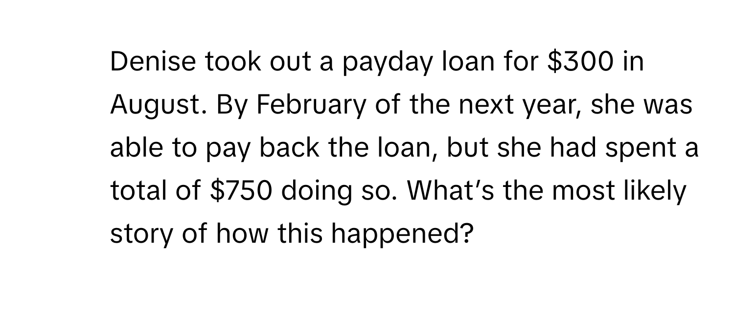 Denise took out a payday loan for $300 in August. By February of the next year, she was able to pay back the loan, but she had spent a total of $750 doing so. What’s the most likely story of how this happened?