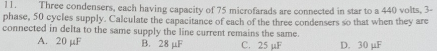 Three condensers, each having capacity of 75 microfarads are connected in star to a 440 volts, 3 -
phase, 50 cycles supply. Calculate the capacitance of each of the three condensers so that when they are
connected in delta to the same supply the line current remains the same.
A. 20 µF B. 28 μF C. 25 µF D. 30 μF