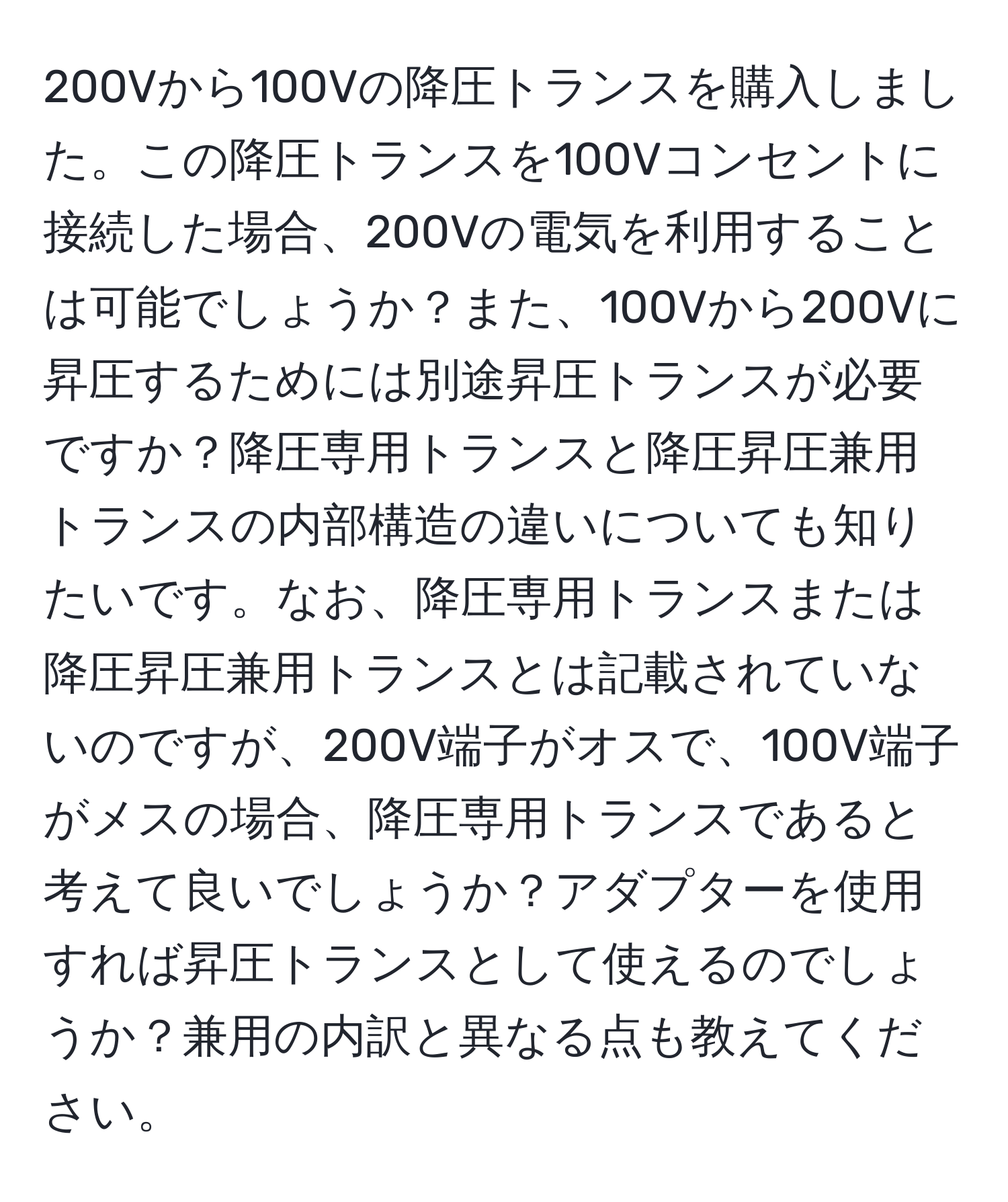 200Vから100Vの降圧トランスを購入しました。この降圧トランスを100Vコンセントに接続した場合、200Vの電気を利用することは可能でしょうか？また、100Vから200Vに昇圧するためには別途昇圧トランスが必要ですか？降圧専用トランスと降圧昇圧兼用トランスの内部構造の違いについても知りたいです。なお、降圧専用トランスまたは降圧昇圧兼用トランスとは記載されていないのですが、200V端子がオスで、100V端子がメスの場合、降圧専用トランスであると考えて良いでしょうか？アダプターを使用すれば昇圧トランスとして使えるのでしょうか？兼用の内訳と異なる点も教えてください。