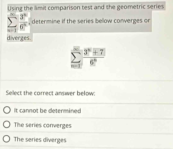 Using the limit comparison test and the geometric series
sumlimits _(n=1)^(∈fty) 3^n/6^n  , determine if the series below converges or
diverges.
sumlimits _(n=1)^(∈fty) (3^n+7)/6^n 
Select the correct answer below:
It cannot be determined
The series converges
The series diverges