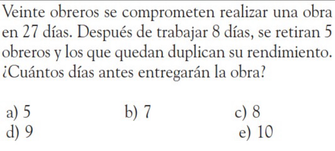 Veinte obreros se comprometen realizar una obra
en 27 días. Después de trabajar 8 días, se retiran 5
obreros y los que quedan duplican su rendimiento.
Cuántos días antes entregarán la obra?
a) 5 b) 7 c) 8
d) 9 e) 10