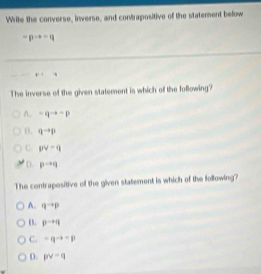 Write the converse, inverse, and contrapositive of the statement below
=pto =q
The inverse of the given statement is which of the following?
A. =qto -p
D. qto p
C. pvee -q
D. pto q
The contrapositive of the given statement is which of the following?
A. qto p
B. pto q
C. =qto =p
D. pvee =q