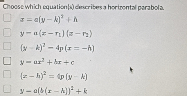 Choose which equation(s) describes a horizontal parabola.
x=a(y-k)^2+h
y=a(x-r_1)(x-r_2)
(y-k)^2=4p(x=-h)
y=ax^2+bx+c
(x-h)^2=4p(y-k)
y=a(b(x-h))^2+k