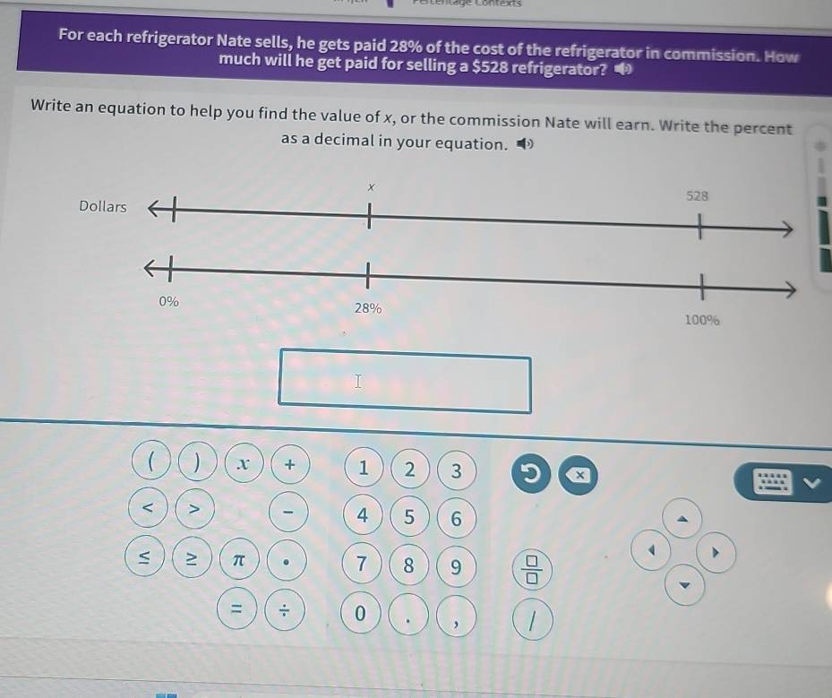 Céntage Contexts 
For each refrigerator Nate sells, he gets paid 28% of the cost of the refrigerator in commission. How 
much will he get paid for selling a $528 refrigerator? 
Write an equation to help you find the value of x, or the commission Nate will earn. Write the percent 
as a decimal in your equation. 
I 
 ) x + 1 2 3 5 x < > - 4 5 6
≥ π . 7 8 9  □ /□   
= ÷ 0 . ,