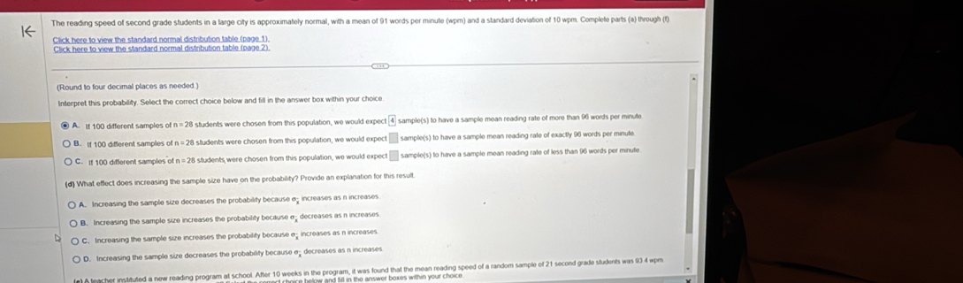 The reading speed of second grade students in a large city is approximately normal, with a mean of 91 words per minute (wpm) and a standard deviation of 10 wpm. Complete parts (a) through (f)
Click here to view the standard normal distribution table (page 1).
Click here to view the standard normal distribution table (page 2).
(Round to four decimal places as needed )
Interpret this probability. Select the correct choice below and fill in the answer box within your choice
A. If 100 different samples of n=28 students were chosen from this population, we would expect sample(s) to have a sample mean reading rate of more than 96 words per minute
B. if 100 different samples of students were chosen from this population, we would expect □ sample(s) to have a sample mean reading rate of exactly 96 words per minute
C. If 100 different samples of n=28 students were chosen from this population, we would expect □ sample(s) to have a sample mean reading rate of less than 96 words per minute
d What effect does increasing the sample size have on the probability? Provide an explanation for this result.
A. Increasing the sample size decreases the probability because σ increases as n increases.
B. Increasing the sample size increases the probability because σ decreases as n increases
C. Increasing the sample size increases the probability because σ increases as n increases
D. Increasing the sample size decreases the probability because edecreases as n increases
n) teacher instituted a new reading program at school. After 10 weeks in the program, it was found that the mean reading speed of a random sample of 21 second grade students was 934 wpm
t choice below and fill in the answer boxes within your choic .