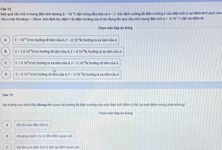 Một quả cầu nhỏ A mang điện tích dương Q=10^(-7)C đặt trong dầu hỏa có varepsilon =2.Xac định cường độ điện trường E của điện tích Q tại điểm M ở cách tâm
cầu a một khoảng r=30cm a. Xác định lực điện F do điện trường của Q tác dụng lên quả cầu nhỏ mang điện tích q=-4.10^(-7)C đặt tại điểm M.
Chọn một đáp án đúng
A E=10^(11)V/m; hướng về tâm của A; F=4.10^(-3)N; hướng ra xa tâm của A
B E=1,5.10^(-3)V/m; ; hướng về tâm của 1: F=4.10^(-3)N; hướng ra xa tâm của A
C E=5.10^3V/m; ; hướng ra xa tâm của A; F=2.10^(-3)N; hướng về tâm của A
D E=5.10^(-1)V/m; hướng về tầm của A; F=2.10^(-7)N; ; hướng ra xa tâm của A
Câu 13
Đại lượng nào dưới đây không liên quan tới cường độ điện trường của một điện tích điểm Q đặt tại một điểm trong chân không?
Chọn một đáp án đúng
A Độ lớn của điện tích Q.
B Khoảng cách r từ Q đến điểm quan sát.
C Độ lớn của điện tích Q đặt tại điểm quan sát.