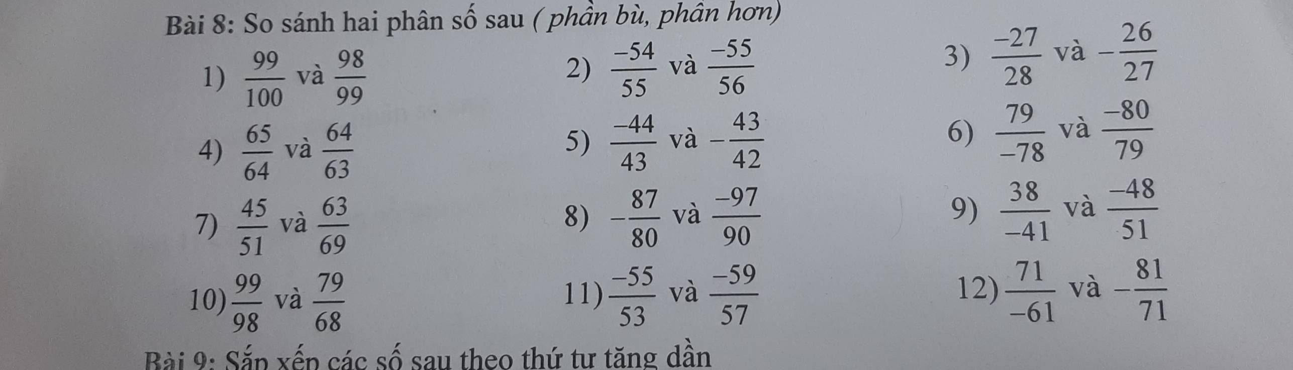 So sánh hai phân số sau ( phần bù, phần hơn) 
1)  99/100  và  98/99 
2)  (-54)/55  và  (-55)/56 
3)  (-27)/28  và - 26/27 
4)  65/64  và  64/63  5)  (-44)/43  và - 43/42  6)  79/-78  và  (-80)/79 
7)  45/51  và  63/69  - 87/80  và  (-97)/90  9)  38/-41  và  (-48)/51 
8) 
12) 
10)  99/98  và  79/68  11)  (-55)/53  và  (-59)/57   71/-61  và - 81/71 
Bài 9: Sắp xếp các số sau theo thứ tư tăng dần