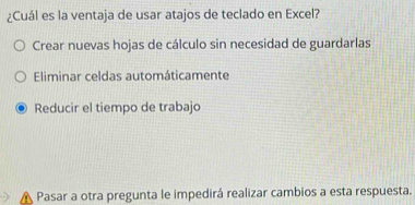 ¿Cuál es la ventaja de usar atajos de teclado en Excel?
Crear nuevas hojas de cálculo sin necesidad de guardarlas
Eliminar celdas automáticamente
Reducir el tiempo de trabajo
Pasar a otra pregunta le impedirá realizar cambios a esta respuesta.