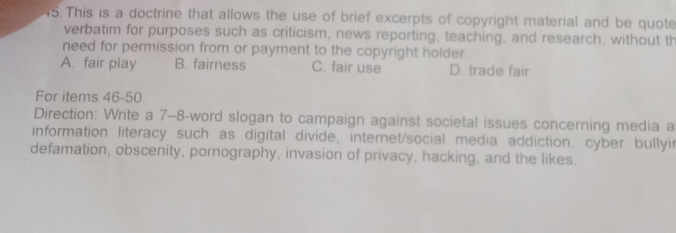 This is a doctrine that allows the use of brief excerpts of copyright material and be quote
verbatim for purposes such as criticism, news reporting, teaching, and research, without th
need for permission from or payment to the copyright holder.
A. fair play B. fairness C. fair use D. trade fair
For items 46-50.
Direction: Write a 7-8-word slogan to campaign against societal issues concerning media a
information literacy such as digital divide, internet/social media addiction, cyber bullyir
defamation, obscenity, pornography, invasion of privacy, hacking, and the likes.