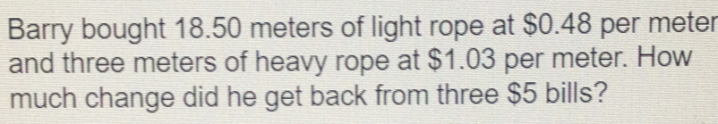 Barry bought 18.50 meters of light rope at $0.48 per meter
and three meters of heavy rope at $1.03 per meter. How 
much change did he get back from three $5 bills?