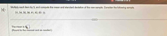 Multiply each item by 3, and compute the mean and standard deviation of the new sample. Consider the following sample.
31, 34, 35, 38, 41, 42, 03 □ 
The mean is 
(Flound to the nearest cent as needed.)