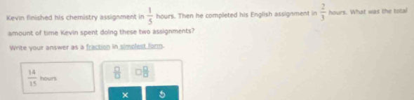 Kevin finished his chemistry assignment in  1/5  hours. Then he completed his English assignment in  2/3 houn. What was the total 
amount of time Kevin spent doing these two assignments? 
Write your answer as a fraction in simplest form.
 14/15  hours  □ /□   □  □ /□  
□ ,□ )
×