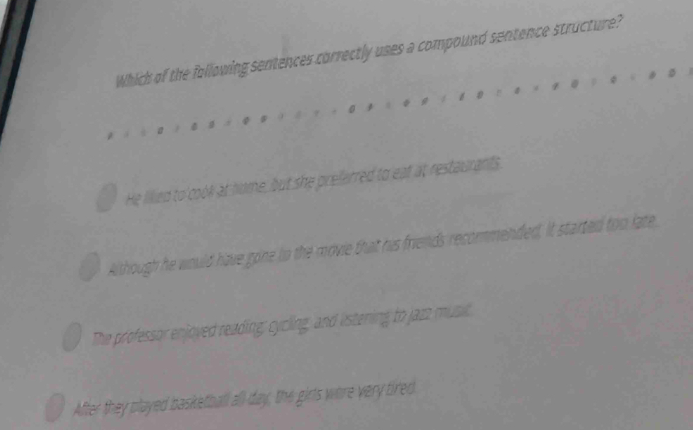 Which of the following sentences correctly uses a compound sentence structure?
He lillied to cook at home, but she preferred to eat at restaurants
Although he would have gone to the movie that his friends recommended, it started too late
The professor enjoyed reading; cycling, and estening to jazz music
After they played basketball all day, the girts were very tired