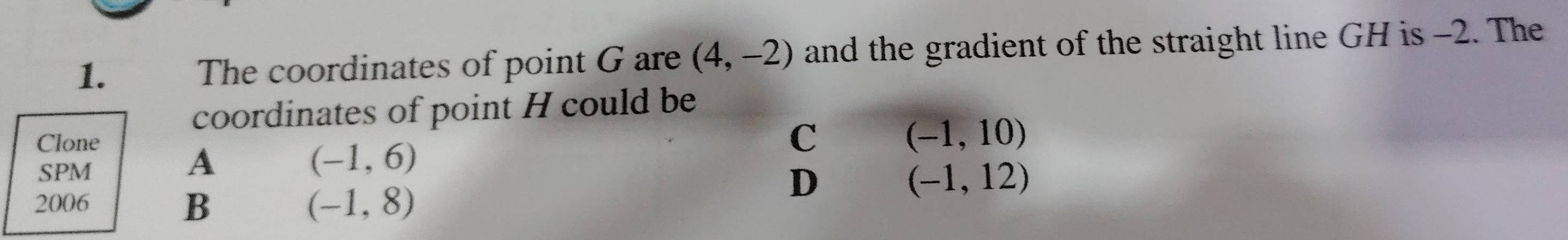 The coordinates of point G are (4,-2) and the gradient of the straight line GH is -2. The
coordinates of point H could be
Clone
C (-1,10)
SPM
A
(-1,6)
2006
D
(-1,12)
B
(-1,8)