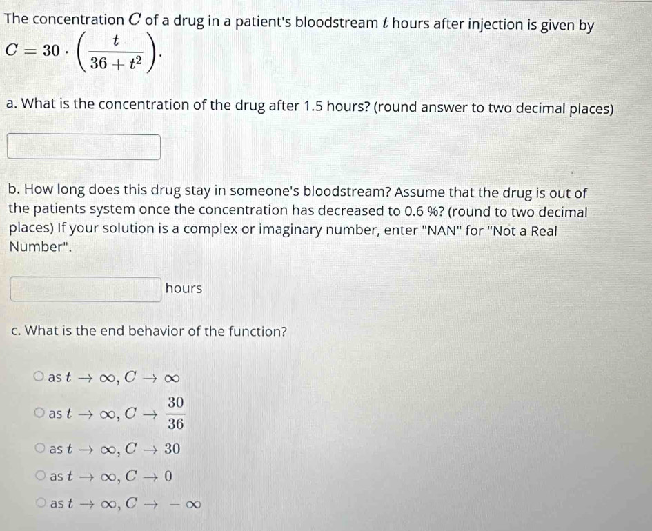 The concentration C of a drug in a patient's bloodstream t hours after injection is given by
C=30· ( t/36+t^2 ). 
a. What is the concentration of the drug after 1.5 hours? (round answer to two decimal places)
b. How long does this drug stay in someone's bloodstream? Assume that the drug is out of
the patients system once the concentration has decreased to 0.6 %? (round to two decimal
places) If your solution is a complex or imaginary number, enter "NAN" for "Not a Real
Number".
□ hours
c. What is the end behavior of the function?
astto ∈fty , Cto ∈fty
astto ∈fty , Cto  30/36 
astto ∈fty , Cto 30
astto ∈fty , Cto 0
astto ∈fty , Cto -∈fty