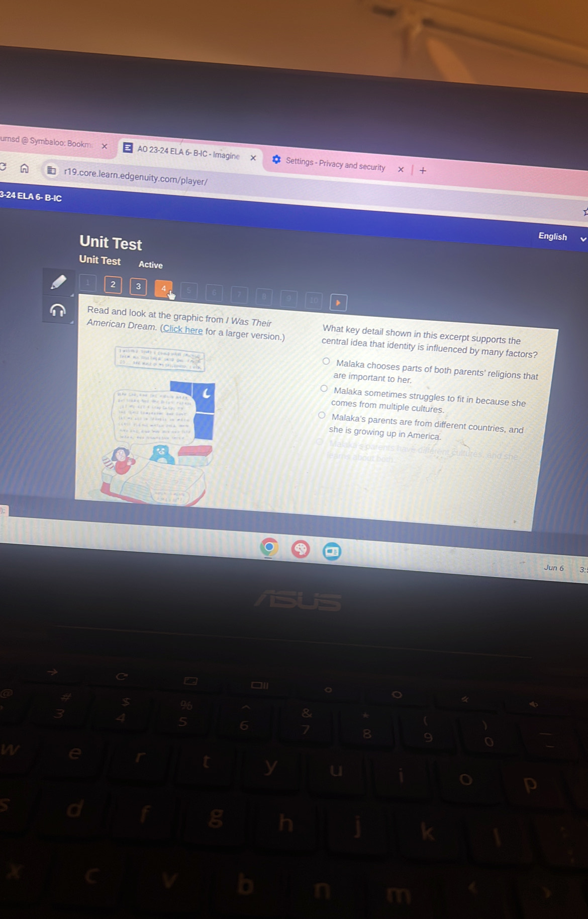 umsd @ Symbaloo: Bookm × AO 23-24 ELA 6- B-IC - Imagine * Settings - Privacy and security
r19.core.learn.edgenuity.com/player/
3-24 ELA 6- B-IC
Unit Test
English
Unit Test Active
2 3
Read and look at the graphic from I Was Their What key detail shown in this excerpt supports the
American Dream. (Click here for a larger version.) central idea that identity is influenced by many factors?
Malaka chooses parts of both parents' religions that
are important to her.
Malaka sometimes struggles to fit in because she
comes from multiple cultures.
Malaka's parents are from different countries, and
she is growing up in America.
Jun 6
C
□|
。
。
S 96
《
&
)
3 4 5 6 7 8 9 0
W e r t y u i o p
d f
g h J
k
C
V
b
n
m
