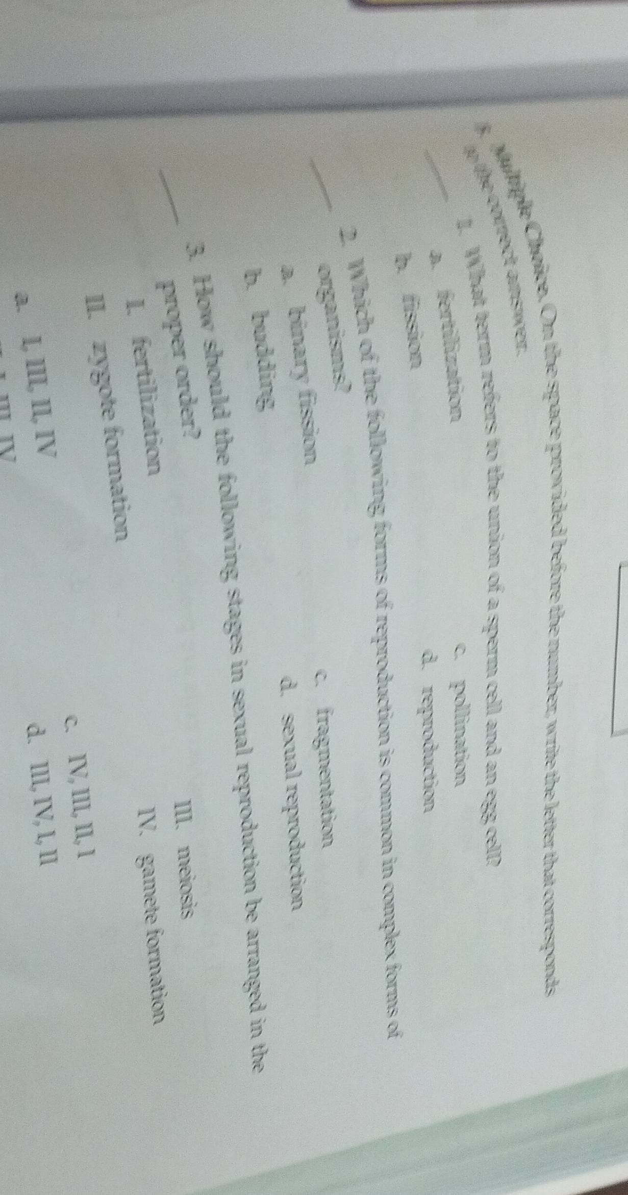 On the space provided before the number, write the letter that corresponds
to the correct answer.
1. What term refers to the union of a sperm cell and an egg cell?
_a. fertilization
c. pollination
b. fission
d. reproduction
2. Which of the following forms of reproduction is common in complex forms of
_organisms?
a. binary fission
c. fragmentation
d. sexual reproduction
b. budding
3. How should the following stages in sexual reproduction be arranged in the
_proper order? III. meiosis
I. fertilization
IV. gamete formation
II. zygote formation
c. IV, III, II, I
a. I, III, II, IV
d. III, IV, I, II