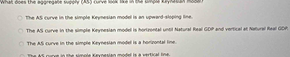 What does the aggregate supply (AS) curve look like in the simple Keynesian model?
The AS curve in the simple Keynesian model is an upward-sloping line.
The AS curve in the simple Keynesian model is horizontal until Natural Real GDP and vertical at Natural Real GDP.
The AS curve in the simple Keynesian model is a horizontal line.
The AS curve in the simple Keynesian model is a vertical line.