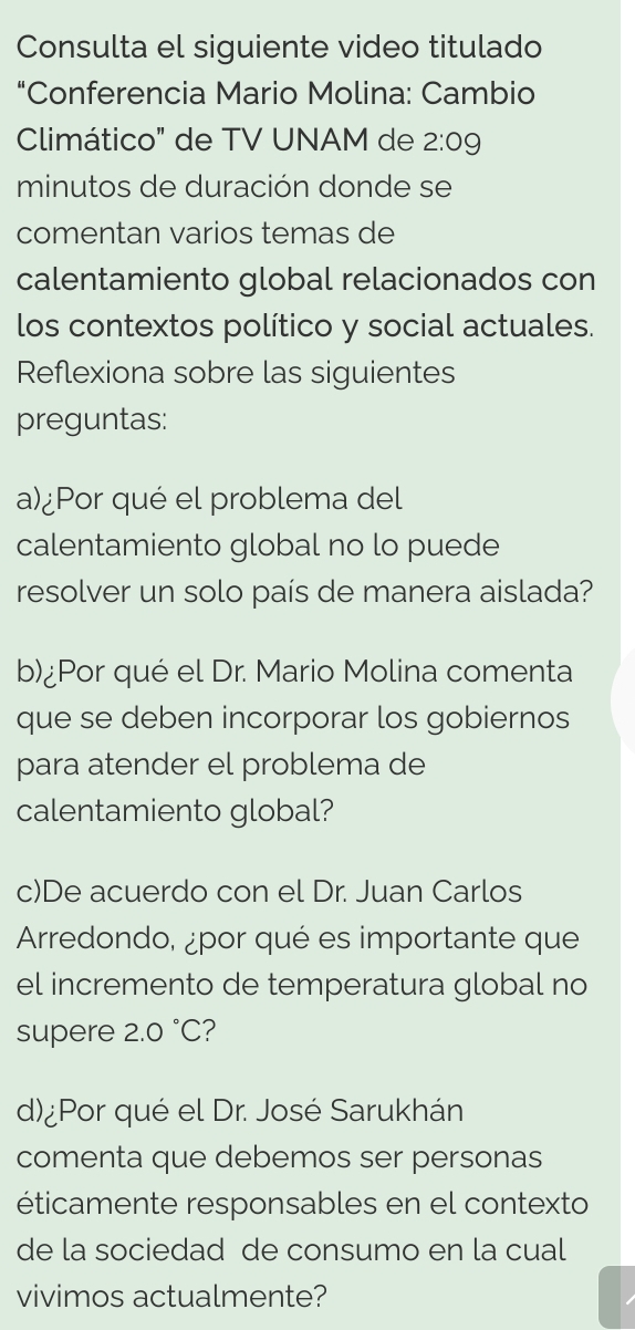 Consulta el siguiente video titulado 
"Conferencia Mario Molina: Cambio 
Climático" de TV UNAM de 2:09
minutos de duración donde se 
comentan varios temas de 
calentamiento global relacionados con 
los contextos político y social actuales. 
Reflexiona sobre las siguientes 
preguntas: 
a)¿Por qué el problema del 
calentamiento global no lo puede 
resolver un solo país de manera aislada? 
b)¿Por qué el Dr. Mario Molina comenta 
que se deben incorporar los gobiernos 
para atender el problema de 
calentamiento global? 
c)De acuerdo con el Dr. Juan Carlos 
Arredondo, ¿por qué es importante que 
el incremento de temperatura global no 
supere 2.0°C ? 
d)¿Por qué el Dr. José Sarukhán 
comenta que debemos ser personas 
éticamente responsables en el contexto 
de la sociedad de consumo en la cual 
vivimos actualmente?