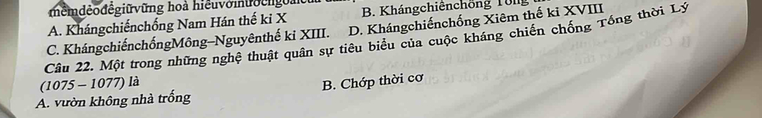 mểmdẻođếgiữvững hoà hiểuvomưocngoài
A. Khángchiếnchống Nam Hán thế ki X B. Khángchiênchồng To ng
C. KhángchiếnchốngMông-Nguyênthế ki XIII. D. Khángchiếnchống Xiêm thế kỉ XVIII
Câu 22. Một trong những nghệ thuật quân sự tiêu biểu của cuộc kháng chiến chống Tống thời Lý
(1075 - 1077) là
A. vườn không nhà trống B. Chớp thời cơ