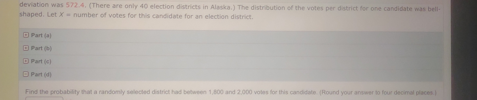 deviation was 572.4. (There are only 40 election districts in Alaska.) The distribution of the votes per district for one candidate was bell- 
shaped. Let X= number of votes for this candidate for an election district. 
+ Part (a) 
+ Part (b) 
Part (c) 
Part (d) 
Find the probability that a randomly selected district had between 1,800 and 2,000 votes for this candidate. (Round your answer to four decimal places.)