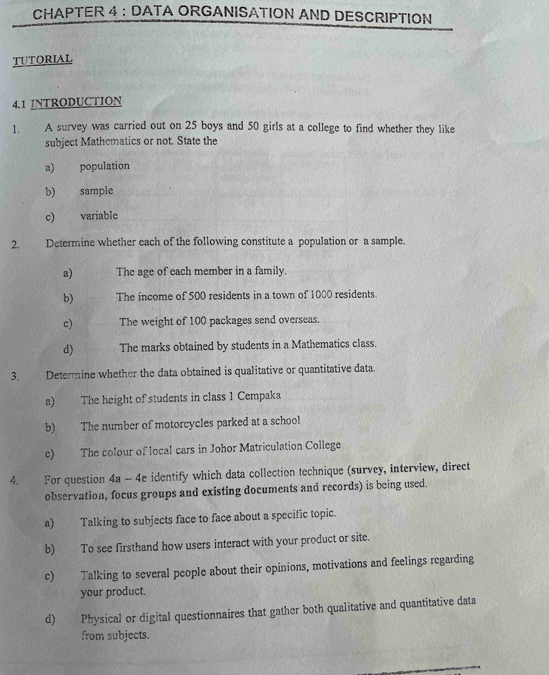 CHAPTER 4 : DATA ORGANISATION AND DESCRIPTION
TUTORIAL
4.1 INTRODUCTION
1. A survey was carried out on 25 boys and 50 girls at a college to find whether they like
subject Mathematics or not. State the
a) population
b) sample
c) variable
2. Determine whether each of the following constitute a population or a sample.
a) The age of each member in a family.
b) The income of 500 residents in a town of 1000 residents.
c) The weight of 100 packages send overseas.
d) The marks obtained by students in a Mathematics class.
3. Determine whether the data obtained is qualitative or quantitative data.
a) The height of students in class 1 Cempaka
b) The number of motorcycles parked at a school
c) The colour of local cars in Johor Matriculation College
4. For question 4a - 4e identify which data collection technique (survey, interview, direct
observation, focus groups and existing documents and records) is being used.
a) Talking to subjects face to face about a specific topic.
b) To see firsthand how users interact with your product or site.
c) Talking to several people about their opinions, motivations and feelings regarding
your product.
d) Physical or digital questionnaires that gather both qualitative and quantitative data
from subjects.